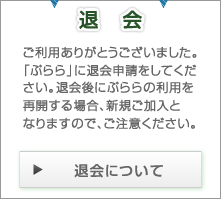 退会 ご利用ありがとうございました。「ぷらら」に退会申請をしてください。退会後にぷららの利用を再開する場合、新規ご加入となりますので、ご注意ください。 退会についてはこちら