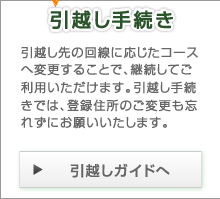 引越し手続き 引越し先の回線に応じたコースへ変更することで、継続してご利用いただけます。引越し手続きでは、登録住所のご変更も忘れずにお願いいたします。 引越しガイドへ