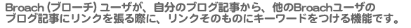 Broach（ブローチ）ユーザが、自分のブログ記事から、他のBroachユーザのブログ記事にリンクを張る際に、リンクそのものにキーワードをつける機能です。