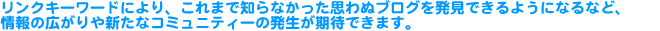 リンクキーワードにより、これまで知らなかった思わぬブログを発見できるようになるなど、情報の広がりや新たなコミュニティーの発生が期待できます。